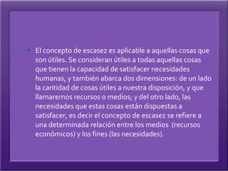  El concepto de escasez es aplicable a aquellas cosas que
  son útiles. Se consideran útiles a todas aquellas cosas
  que tienen la capacidad de satisfacer necesidades
  humanas, y también abarca dos dimensiones: de un lado
  la cantidad de cosas útiles a nuestra disposición, y que
  llamaremos recursos o medios; y del otro lado, las
  necesidades que estas cosas están dispuestas a
  satisfacer, es decir el concepto de escasez se refiere a
  una determinada relación entre los medios (recursos
  económicos) y los fines (las necesidades).
 
