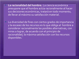  La racionalidad del hombre. La ciencia económica
  presupone que el hombre actúa racionalmente al hacer
  sus decisiones económicas, tratará en todo momento,
  de llevar al máximo su satisfacción material.

 La diversidad de fines con ciertos grados de importancia
  y la escasez de los recursos es lo que obliga al hombre a
  considerar racionalmente las posibles alternativas, con
  miras a lograr, de acuerdo con el principio de
  racionalidad, la máxima satisfacción con los recursos
  disponibles.¨
 