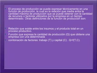  El proceso de producción se puede expresar técnicamente en una 
   función de producción, la cual es la relación que media entre la 
   cantidad máxima de producción que se puede obtener con la cantidad 
   de recursos o factores utilizados por la empresa en un tiempo 
   determinado. Otras definiciones de la función de producción son:


 Relación que existe entre los insumos y el producto total en un 
  proceso productivo.
 Función que expresa la cantidad de producción (Q) que obtiene una 
  empresa con una determinada
 combinación de factores: trabajo (T) y capital (C) . Q=f(T,C).
 