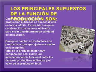 LOS PRINCIPALES SUPUESTOS
   DE LA FUNCIÓN DE
Cada uno de los factores de SON:
   PRODUCCIÓN
producción utilizados se pueden dividir
en forma infinita. Es posible cualquier
combinación de insumos utilizados
para crear una determinada cantidad
de producción.

Cualquier cambio en los factores de
productivos trae aparejado un cambio
en la magnitud
total de la producción por muy
pequeño que sea. Existe una
interdependencia funcional entre los
factores productivos utilizados y el
valor de la producción total.
 