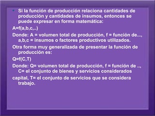  Si la función de producción relaciona cantidades de
  producción y cantidades de insumos, entonces se
  puede expresar en forma matemática:
A=f(a,b,c,..)
Donde: A = volumen total de producción, f = función de...,
  a,b,c = insumos o factores productivos utilizados.
Otra forma muy generalizada de presentar la función de
  producción es:
Q=f(C,T)
Donde: Q= volumen total de producción, f = función de ..,
  C= el conjunto de bienes y servicios considerados
capital, T= el conjunto de servicios que se considera
  trabajo.
 