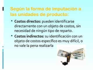 Según la forma de imputación a
las unidades de producto:
 Costos directos: pueden identificarse
  directamente con un objeto de costos, sin
  necesidad de ningún tipo de reparto.
 Costos indirectos: su identificación con un
  objeto de costos específico es muy difícil, o
  no vale la pena realizarla
 
