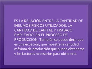 ES LA RELACIÓN ENTRE LA CANTIDAD DE
INSUMOS FÍSICOS UTILIZADOS, LA
CANTIDAD DE CAPITAL Y TRABAJO
EMPLEADO, EN EL PROCESO DE
PRODUCCION. También se puede decir que
es una ecuación, que muestra la cantidad
máxima de producción que puede obtenerse
y los factores necesarios para obtenerla.
 