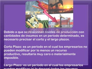 Debido a que se relacionan niveles de producción con
cantidades de insumos en un periodo determinado, es
necesario precisar el corto y el largo plazos.

Corto Plazo: es un periodo en el cual los empresarios no
pueden modificar por lo menos un recurso
productivo, resultaría muy caro o materialmente
imposible.

Largo Plazo: es un periodo en el cual los empresarios
 