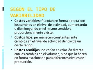 SEGÚN EL TIPO DE
VARIABILIDAD
• Costos variables: fluctúan en forma directa con
  los cambios en el nivel de actividad, aumentando
  o disminuyendo en el mismo sentido y
  proporcionalmente a éste.
• Costos fijos: permanecen constantes ante
  cambios en el nivel de actividad dentro de un
  cierto rango.
• Costos semifijos: no varían en relación directa
  con los cambios en el volumen, sino que lo hacen
  en forma escalonada para diferentes niveles de
  producción.
 