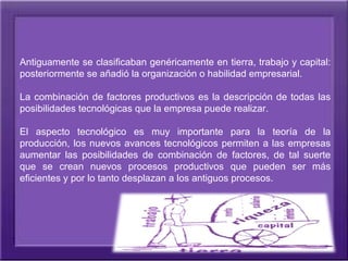 Antiguamente se clasificaban genéricamente en tierra, trabajo y capital: 
posteriormente se añadió la organización o habilidad empresarial.

La  combinación  de  factores  productivos  es  la  descripción  de  todas  las 
posibilidades tecnológicas que la empresa puede realizar.

El  aspecto  tecnológico  es  muy  importante  para  la  teoría  de  la 
producción,  los nuevos  avances  tecnológicos  permiten  a  las  empresas 
aumentar  las  posibilidades  de  combinación  de  factores,  de  tal  suerte 
que  se  crean  nuevos  procesos  productivos  que  pueden  ser  más 
eficientes y por lo tanto desplazan a los antiguos procesos.
 