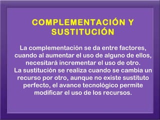 COMPLEMENTACIÓN Y
        SUSTITUCIÓN
  La complementación se da entre factores,
cuando al aumentar el uso de alguno de ellos,
    necesitará incrementar el uso de otro.
La sustitución se realiza cuando se cambia un
 recurso por otro, aunque no existe sustituto
   perfecto, el avance tecnológico permite
      modificar el uso de los recursos.
 