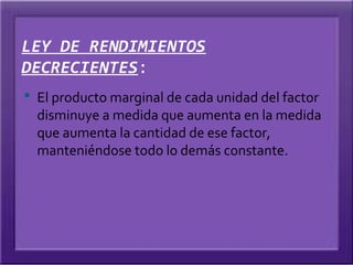 LEY DE RENDIMIENTOS
DECRECIENTES:
 El producto marginal de cada unidad del factor
  disminuye a medida que aumenta en la medida
  que aumenta la cantidad de ese factor,
  manteniéndose todo lo demás constante.
 