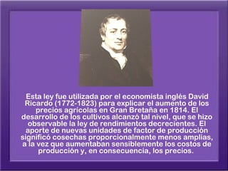 Esta ley fue utilizada por el economista inglés David
 Ricardo (1772-1823) para explicar el aumento de los
    precios agrícolas en Gran Bretaña en 1814. El
desarrollo de los cultivos alcanzó tal nivel, que se hizo
  observable la ley de rendimientos decrecientes. El
  aporte de nuevas unidades de factor de producción
significó cosechas proporcionalmente menos amplias,
a la vez que aumentaban sensiblemente los costos de
     producción y, en consecuencia, los precios.
 