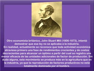 Otro economista británico, John Stuart Mili (1806-1873), intentó
           demostrar que esa ley no se aplicaba a la industria.
 En realidad, actualmente se reconoce que toda actividad económica
   atraviesa primero una fase de rendimientos crecientes y de costos
 decrecientes para alcanzar un óptimo a partir del cual se registra una
menor eficacia de las unidades adicionales de factor de producción. Sin
duda alguna, este movimiento se produce más en la agricultura que en
  la industria, ya que la reproducción de factores productivos no está
                   totalmente dominada por el hombre.
 