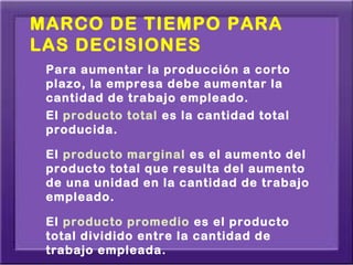 MARCO DE TIEMPO PARA
LAS DECISIONES
 Para aumentar la producción a corto
 plazo, la empresa debe aumentar la
 cantidad de trabajo empleado.
 El producto total es la cantidad total
 producida.

 El producto marginal es el aumento del
 producto total que resulta del aumento
 de una unidad en la cantidad de trabajo
 empleado.

 El producto promedio es el producto
 total dividido entre la cantidad de
 trabajo empleada.
 