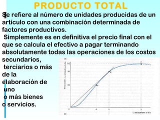 PRODUCTO TOTAL
Se refiere al número de unidades producidas de un
artículo con una combinación determinada de
factores productivos.
 Simplemente es en definitiva el precio final con el
que se calcula el efectivo a pagar terminando
absolutamente todas las operaciones de los costos
secundarios,
 terciarios o más
de la
elaboración de
 uno
 o más bienes
o servicios. 
 