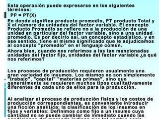 •   Esta operación puede expresarse en los siguientes
    términos:
     PP = PT(X)
•   En donde significa producto promedio, PT producto Total y
    X el número de unidades del factor variable. El concepto
    Producto Promedio se refiere no a la producción de una
    unidad en particular del factor variable, sino a una unidad
    promedio. Es por decirlo así, un concepto estadístico, y en
    ese sentido, tiene el mismo significado que le adjudicamos
    al concepto "promedio" en el lenguaje común.
•   Ahora bien, cuando nos referimos a las tan mencionadas
    unidades del factor fijo, unidades del factor variable ¿a qué
    nos referimos?

•   Los procesos de producción requieren usualmente una
    gran variedad de insumos. Los mismos no son simplemente
    "trabajo", "capital" "materias primas", sino que
    generalmente se requieren muchos tipos cualitativamente
    diferentes de cada uno de ellos para la producción.

•   Al analizar el proceso de producción física y los costos de
    producción correspondientes, es conveniente introducir
    una ficción analítica: la clasificación de los insumos en
    fijos y variables: Definimos como fijo a un insumo cuya
    cantidad no se puede cambiar de inmediato cuando las
 
