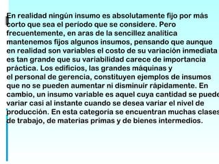 En realidad ningún insumo es absolutamente fijo por más
corto que sea el período que se considere. Pero
frecuentemente, en aras de la sencillez analítica
mantenemos fijos algunos insumos, pensando que aunque
en realidad son variables el costo de su variación inmediata
es tan grande que su variabilidad carece de importancia
práctica. Los edificios, las grandes máquinas y
el personal de gerencia, constituyen ejemplos de insumos
que no se pueden aumentar ni disminuir rápidamente. En
cambio, un insumo variable es aquel cuya cantidad se puede
variar casi al instante cuando se desea variar el nivel de
producción. En esta categoría se encuentran muchas clases
de trabajo, de materias primas y de bienes intermedios.
 