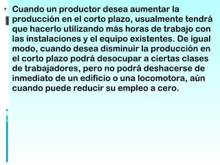 • Cuando un productor desea aumentar la
 producción en el corto plazo, usualmente tendrá
 que hacerlo utilizando más horas de trabajo con
 las instalaciones y el equipo existentes. De igual
 modo, cuando desea disminuir la producción en
 el corto plazo podrá desocupar a ciertas clases
 de trabajadores, pero no podrá deshacerse de
 inmediato de un edificio o una locomotora, aún
 cuando puede reducir su empleo a cero.
 