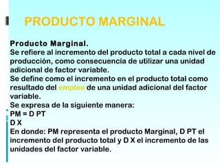 PRODUCTO MARGINAL
Producto Marginal.
Se refiere al incremento del producto total a cada nivel de
producción, como consecuencia de utilizar una unidad
adicional de factor variable.
Se define como el incremento en el producto total como
resultado del empleo de una unidad adicional del factor
variable.
Se expresa de la siguiente manera:
PM = D PT
DX
En donde: PM representa el producto Marginal, D PT el
incremento del producto total y D X el incremento de las
unidades del factor variable.
 