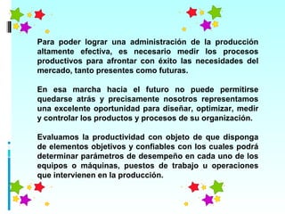Para poder lograr una administración de la producción
altamente efectiva, es necesario medir los procesos
productivos para afrontar con éxito las necesidades del
mercado, tanto presentes como futuras.

En esa marcha hacia el futuro no puede permitirse
quedarse atrás y precisamente nosotros representamos
una excelente oportunidad para diseñar, optimizar, medir
y controlar los productos y procesos de su organización.

Evaluamos la productividad con objeto de que disponga
de elementos objetivos y confiables con los cuales podrá
determinar parámetros de desempeño en cada uno de los
equipos o máquinas, puestos de trabajo u operaciones
que intervienen en la producción.
 