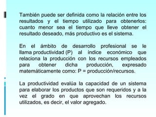 También puede ser definida como la relación entre los
resultados y el tiempo utilizado para obtenerlos:
cuanto menor sea el tiempo que lleve obtener el
resultado deseado, más productivo es el sistema.

En el ámbito de desarrollo profesional se le
llama productividad (P) al índice económico que
relaciona la producción con los recursos empleados
para    obtener     dicha  producción,   expresado
matemáticamente como: P = producción/recursos.

La productividad evalúa la capacidad de un sistema
para elaborar los productos que son requeridos y a la
vez el grado en que aprovechan los recursos
utilizados, es decir, el valor agregado.
 