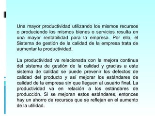 Una mayor productividad utilizando los mismos recursos
o produciendo los mismos bienes o servicios resulta en
una mayor rentabilidad para la empresa. Por ello, el
Sistema de gestión de la calidad de la empresa trata de
aumentar la productividad.

La productividad va relacionada con la mejora continua
del sistema de gestión de la calidad y gracias a este
sistema de calidad se puede prevenir los defectos de
calidad del producto y así mejorar los estándares de
calidad de la empresa sin que lleguen al usuario final. La
productividad va en relación a los estándares de
producción. Si se mejoran estos estándares, entonces
hay un ahorro de recursos que se reflejan en el aumento
de la utilidad.
 