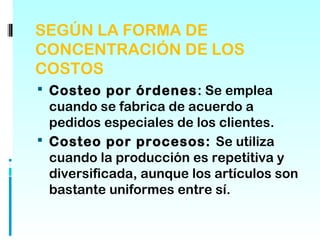 SEGÚN LA FORMA DE
CONCENTRACIÓN DE LOS
COSTOS
 Costeo por órdenes: Se emplea
  cuando se fabrica de acuerdo a
  pedidos especiales de los clientes.
 Costeo por procesos: Se utiliza
  cuando la producción es repetitiva y
  diversificada, aunque los artículos son
  bastante uniformes entre sí.
 