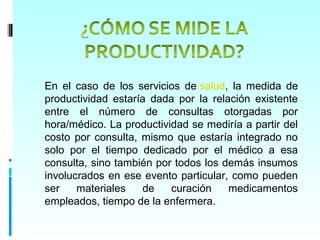 En el caso de los servicios de salud, la medida de
productividad estaría dada por la relación existente
entre el número de consultas otorgadas por
hora/médico. La productividad se mediría a partir del
costo por consulta, mismo que estaría integrado no
solo por el tiempo dedicado por el médico a esa
consulta, sino también por todos los demás insumos
involucrados en ese evento particular, como pueden
ser    materiales   de    curación    medicamentos
empleados, tiempo de la enfermera.
 