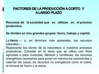 Recursos de la sociedad que se utilizan en el proceso
productivo.

Se dividen en tres grandes grupos: tierra, trabajo y capital.

La tierra — o, en términos más generales, los recursos
naturales—.
Representa los dones de la naturaleza a nuestros procesos
productivos. Consiste en la tierra que se utiliza con fines
agrícolas o para viviendas, fábricas y carreteras; los recursos
energéticos necesarios para poner en marcha los automóviles y
calentar las casas; los recursos no energéticos como el cobre,
el mineral de hierro y la arena.
 