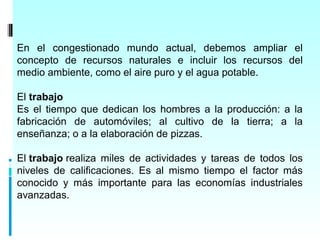 En el congestionado mundo actual, debemos ampliar el
concepto de recursos naturales e incluir los recursos del
medio ambiente, como el aire puro y el agua potable.

El trabajo
Es el tiempo que dedican los hombres a la producción: a la
fabricación de automóviles; al cultivo de la tierra; a la
enseñanza; o a la elaboración de pizzas.

El trabajo realiza miles de actividades y tareas de todos los
niveles de calificaciones. Es al mismo tiempo el factor más
conocido y más importante para las economías industriales
avanzadas.
 