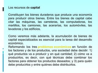 Los recursos de capital

Constituyen los bienes duraderos que produce una economía
para producir otros bienes. Entre los bienes de capital cabe
citar las máquinas, las carreteras, las computadoras, los
martillos, los camiones, las acerarías, los automóviles, las
lavadoras y los edificios.

Como veremos más adelante, la acumulación de bienes de
capital especializados es esencial para la tarea del desarrollo
económico.
Reformando los tres problemas económicos en función de
los factores y de los productos, una sociedad debe decidir: 1)
qué productos va a producir y en qué cantidad; 2) cómo va a
producirlos, es decir, con qué técnicas debe combinar los
factores para obtener los productos deseados; y 3) para quién
debe producirlos y entre quiénes debe distribuirlos.
 