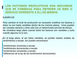 EJEMPLOS

Para cambiar el nivel de producción es necesario modificar los factores y
éstos no son todos variables dentro de los mismos plazos. Unos pueden
ser variados siempre y otros sólo tras un determinado período de tiempo.
Se considera largo plazo cuando todos los factores son variables y corto
cuando algunos no lo son.

En el largo plazo, al ser todos variables, es posible realizar análisis de
rendimientos a escala. Así pueden encontrarse:

*rendimientos crecientes a escala
*rendimientos decrecientes a escala
*rendimientos constantes a escala
*(diferenciar de la ley de los rendimientos decrecientes)
 