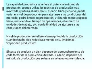 La capacidad productiva se refiere al potencial máximo de
producción cuando utiliza las técnicas de producción más
avanzadas y utiliza al máximo su espacio físico y equipo; puede
variar el nivel de producción para ajustarse a las condiciones del
mercado, podrá limitar su producción, utilizando menos espacio
físico, reduciendo el tiempo de operaciones, el número de
unidades de trabajo, etc. con la finalidad de ajustarse a las
condiciones del mercado.

Nivel de producción se refiere a la magnitud de la producción
cuando ésta ha sido reducida a menos de su (máxima)
"capacidad productiva".

El costo de producir un bien depende del aprovechamiento de
cada factor de la producción utilizado. Es decir, depende del
método de producción que se basa en la tecnología empleada.
 