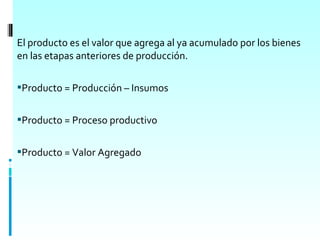 El producto es el valor que agrega al ya acumulado por los bienes
en las etapas anteriores de producción.

Producto = Producción – Insumos


Producto = Proceso productivo


Producto = Valor Agregado
 