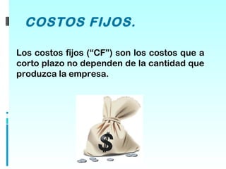 COSTOS FIJOS.

Los costos fijos (“CF”) son los costos que a
corto plazo no dependen de la cantidad que
produzca la empresa.
 