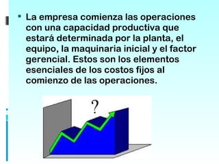  La empresa comienza las operaciones
 con una capacidad productiva que
 estará determinada por la planta, el
 equipo, la maquinaria inicial y el factor
 gerencial. Estos son los elementos
 esenciales de los costos fijos al
 comienzo de las operaciones.
 