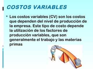 COSTOS VARIABLES
 Los costos variables (CV) son los costos
 que dependen del nivel de producción de
 la empresa. Este tipo de costo depende
 la utilización de los factores de
 producción variables, que son
 generalmente el trabajo y las materias
 primas
 