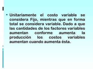  Unitariamente   el costo variable se
 considera Fijo, mientras que en forma
 total se considera variable. Dado a que
 las cantidades de los factores variables
 aumentan     conforme     aumenta     la
 producción     los   costos    variables
 aumentan cuando aumenta ésta.
 