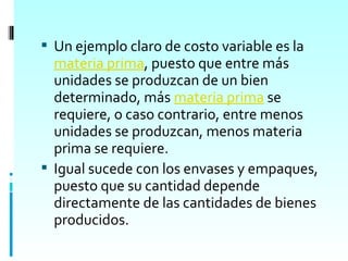  Un ejemplo claro de costo variable es la
  materia prima, puesto que entre más
  unidades se produzcan de un bien
  determinado, más materia prima se
  requiere, o caso contrario, entre menos
  unidades se produzcan, menos materia
  prima se requiere.
 Igual sucede con los envases y empaques,
  puesto que su cantidad depende
  directamente de las cantidades de bienes
  producidos.
 