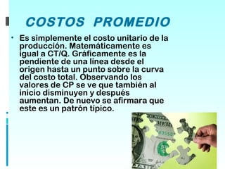 COSTOS PROMEDIO
• Es simplemente el costo unitario de la
  producción. Matemáticamente es
  igual a CT/Q. Gráficamente es la
  pendiente de una línea desde el
  origen hasta un punto sobre la curva
  del costo total. Observando los
  valores de CP se ve que también al
  inicio disminuyen y después
  aumentan. De nuevo se afirmara que
  este es un patrón típico.
 
