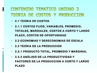 •   2.1 TEORIA DE COSTOS

•   2.1.1 COSTOS FIJOS, VARIABLES, PROMEDIO,
    TOTALES, MARGIALES, COSTOS A CORTO Y LARGO
    PLAZO, COSTOS DE OPORTUNIDAD

•   2.2 ECONOMIAS Y DESECONOMIAS DE ESCALA

•   2.3 TEORIA DE LA PRODUCCION

•   2.3.1 PRODUCTO TOTAL, PROMEDIO Y MARGINAL

•   2.3.2 ANÁLISIS DE LA PRODUCTIVIDAD Y
    FACTORES DE LA PRODUCCION A CORTO Y LARGO
    PLAZO
 