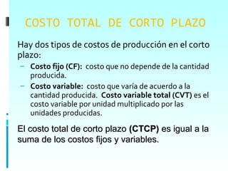 COSTO TOTAL DE CORTO PLAZO
Hay dos tipos de costos de producción en el corto
plazo:
– Costo fijo (CF): costo que no depende de la cantidad
  producida.
– Costo variable: costo que varía de acuerdo a la
  cantidad producida. Costo variable total (CVT) es el
  costo variable por unidad multiplicado por las
  unidades producidas.
El costo total de corto plazo (CTCP) es igual a la
suma de los costos fijos y variables.
 