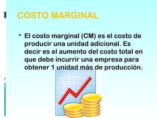 COSTO MARGINAL

 El costo marginal (CM) es el costo de
 producir una unidad adicional. Es
 decir es el aumento del costo total en
 que debe incurrir una empresa para
 obtener 1 unidad más de producción.
 