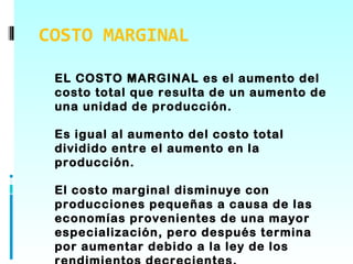 COSTO MARGINAL

 EL COSTO MARGINAL es el aumento del
 costo total que resulta de un aumento de
 una unidad de producción.

 Es igual al aumento del costo total
 dividido entre el aumento en la
 producción.

 El costo marginal disminuye con
 producciones pequeñas a causa de las
 economías provenientes de una mayor
 especialización, pero después termina
 por aumentar debido a la ley de los
 