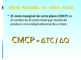 COSTO MARGINAL DE CORTO PLAZO
 El costo marginal de corto plazo (CMCP) es
  el cambio en el costo total que resulta de
  producir una unidad adicional de un bien.




  CMCP = ΔTC / ΔQ
 