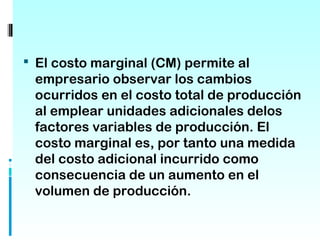  El costo marginal (CM) permite al
 empresario observar los cambios
 ocurridos en el costo total de producción
 al emplear unidades adicionales delos
 factores variables de producción. El
 costo marginal es, por tanto una medida
 del costo adicional incurrido como
 consecuencia de un aumento en el
 volumen de producción.
 