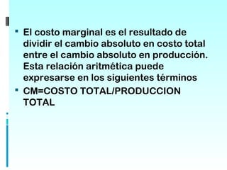  El costo marginal es el resultado de
  dividir el cambio absoluto en costo total
  entre el cambio absoluto en producción.
  Esta relación aritmética puede
  expresarse en los siguientes términos
 CM=COSTO TOTAL/PRODUCCION
  TOTAL
 