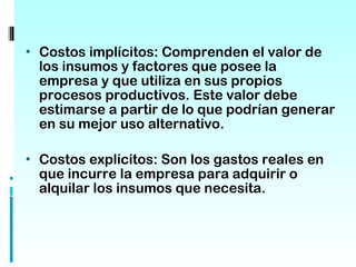 • Costos implícitos: Comprenden el valor de
  los insumos y factores que posee la
  empresa y que utiliza en sus propios
  procesos productivos. Este valor debe
  estimarse a partir de lo que podrían generar
  en su mejor uso alternativo.

• Costos explícitos: Son los gastos reales en
  que incurre la empresa para adquirir o
  alquilar los insumos que necesita.
 