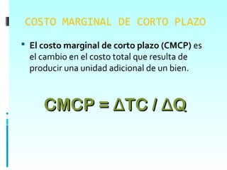 COSTO MARGINAL DE CORTO PLAZO
 El costo marginal de corto plazo (CMCP) es
  el cambio en el costo total que resulta de
  producir una unidad adicional de un bien.



     CMCP = ΔTC / ΔQ
 