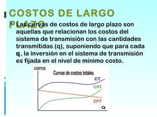 COSTOS DE LARGO
PLAZO de costos de largo plazo son
 Las curvas
 aquellas que relacionan los costos del
 sistema de transmisión con las cantidades
 transmitidas (q), suponiendo que para cada
 q, la inversión en el sistema de transmisión
 es fijada en el nivel de mínimo costo.
 
