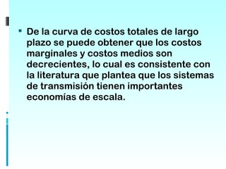  De la curva de costos totales de largo
 plazo se puede obtener que los costos
 marginales y costos medios son
 decrecientes, lo cual es consistente con
 la literatura que plantea que los sistemas
 de transmisión tienen importantes
 economías de escala.
 