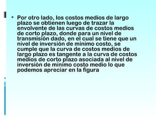  Por otro lado, los costos medios de largo
  plazo se obtienen luego de trazar la
  envolvente de las curvas de costos medios
  de corto plazo, donde para un nivel de
  transmisión dado, en el cual se tiene que un
  nivel de inversión de mínimo costo, se
  cumple que la curva de costos medios de
  largo plazo es tangente a la curva de costos
  medios de corto plazo asociada al nivel de
  inversión de mínimo costo medio lo que
  podemos apreciar en la figura
 