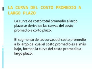 LA CURVA DEL COSTO PROMEDIO A
LARGO PLAZO
  La curva de costo total promedio a largo
  plazo se deriva de las curvas del costo
  promedio a corto plazo.

  El segmento de las curvas del costo promedio
  a lo largo del cual el costo promedio es el más
  bajo, forman la curva del costo promedio a
  largo plazo.
 